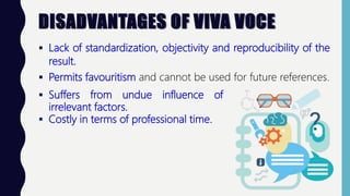 DISADVANTAGES OF VIVA VOCE
 Lack of standardization, objectivity and reproducibility of the
result.
 Permits favouritism and cannot be used for future references.
 Suffers from undue influence of
irrelevant factors.
 Costly in terms of professional time.
 