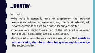 …CONTD/-
In Nursing,
 Viva voce is generally used to supplement the practical
examination where two examiners, i.e., internal & external, ask
several questions related to a particular subject matter.
 The viva voce might form a part of the validated assessment
for a course, assessed by am oral examination.
 In these situations, the viva voce is a useful tool that assists in
authenticating that the student has got enough knowledge
the subject matter.
 