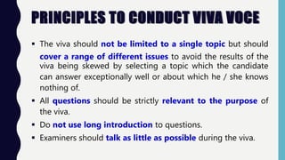 PRINCIPLES TO CONDUCT VIVA VOCE
 The viva should not be limited to a single topic but should
cover a range of different issues to avoid the results of the
viva being skewed by selecting a topic which the candidate
can answer exceptionally well or about which he / she knows
nothing of.
 All questions should be strictly relevant to the purpose of
the viva.
 Do not use long introduction to questions.
 Examiners should talk as little as possible during the viva.
 