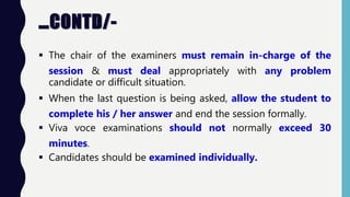 …CONTD/-
 The chair of the examiners must remain in-charge of the
session & must deal appropriately with any problem
candidate or difficult situation.
 When the last question is being asked, allow the student to
complete his / her answer and end the session formally.
 Viva voce examinations should not normally exceed 30
minutes.
 Candidates should be examined individually.
 