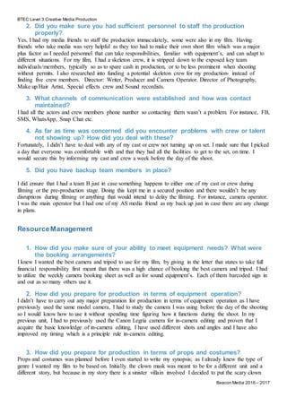 BTEC Level 3 Creative Media Production
Beacon Media 2016 – 2017
2. Did you make sure you had sufficient personnel to staff the production
properly?
Yes, I had my media friends to staff the production immaculately, some were also in my film. Having
friends who take media was very helpful as they too had to make their own short film which was a major
plus factor as I needed personnel that can take responsibilities, familiar with equipment’s, and can adapt to
different situations. For my film, I had a skeleton crew, it is stripped down to the exposed key team
individuals/members, typically so as to spare cash in production, or to be less prominent when shooting
without permits. I also researched into funding a potential skeleton crew for my production- instead of
finding five crew members. Director: Writer, Producer and Camera Operator. Director of Photography,
Make up/Hair Artist, Special effects crew and Sound recordists.
3. What channels of communication were established and how was contact
maintained?
I had all the actors and crew members phone number so contacting them wasn’t a problem. For instance, FB,
SMS, WhatsApp, Snap Chat etc.
4. As far as time was concerned did you encounter problems with crew or talent
not showing up? How did you deal with these?
Fortunately, I didn’t have to deal with any of my cast or crew not turning up on set. I made sure that I picked
a day that everyone was comfortable with and that they had all the facilities to get to the set, on time. I
would secure this by informing my cast and crew a week before the day of the shoot.
5. Did you have backup team members in place?
I did ensure that I had a team B just in case something happens to either one of my cast or crew during
filming or the pre-production stage. Doing this kept me in a secured position and there wouldn’t be any
disruptions during filming or anything that would intend to delay the filming. For instance, camera operator.
I was the main operator but I had one of my AS media friend as my back up just in case there are any change
in plans.
ResourceManagement
1. How did you make sure of your ability to meet equipment needs? What were
the booking arrangements?
I knew I wanted the best camera and tripod to use for my film, by giving in the letter that states to take full
financial responsibility first meant that there was a high chance of booking the best camera and tripod. I had
to utilize the weekly camera booking sheet as well as for sound equipment’s. Each of them barcoded sign in
and out as so many others use it.
2. How did you prepare for production in terms of equipment operation?
I didn’t have to carry out any major preparation for production in terms of equipment operation as I have
previously used the same model camera, I had to study the camera I was using before the day of the shooting
so I would know how to use it without spending time figuring how it functions during the shoot. In my
previous unit, I had to previously used the Canon Legria camera for in-camera editing and proven that I
acquire the basic knowledge of in-camera editing, I have used different shots and angles and I have also
improved my timing which is a principle rule in-camera editing.
3. How did you prepare for production in terms of props and costumes?
Props and costumes was planned before I even started to write my synopsis; as I already knew the type of
genre I wanted my film to be based on. Initially the clown mask was meant to be for a different unit and a
different story, but because in my story there is a sinister villain involved I decided to put the scary clown
 