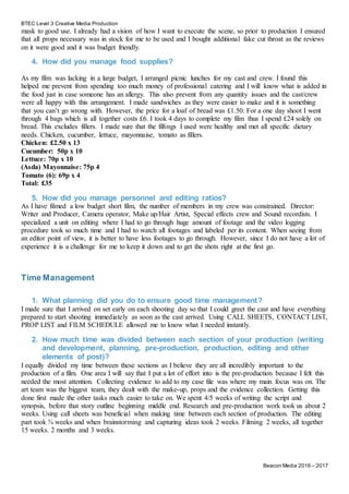 BTEC Level 3 Creative Media Production
Beacon Media 2016 – 2017
mask to good use. I already had a vision of how I want to execute the scene, so prior to production I ensured
that all props necessary was in stock for me to be used and I bought additional fake cut throat as the reviews
on it were good and it was budget friendly.
4. How did you manage food supplies?
As my film was lacking in a large budget, I arranged picnic lunches for my cast and crew. I found this
helped me prevent from spending too much money of professional catering and I will know what is added in
the food just in case someone has an allergy. This also prevent from any quantity issues and the cast/crew
were all happy with this arrangement. I made sandwiches as they were easier to make and it is something
that you can’t go wrong with. However, the price for a loaf of bread was £1.50. For a one day shoot I went
through 4 bags which is all together costs £6. I took 4 days to complete my film thus I spend £24 solely on
bread. This excludes fillers. I made sure that the fillings I used were healthy and met all specific dietary
needs. Chicken, cucumber, lettuce, mayonnaise, tomato as fillers.
Chicken: £2.50 x 13
Cucumber: 50p x 10
Lettuce: 70p x 10
(Asda) Mayonnaise: 75p 4
Tomato (6): 69p x 4
Total: £35
5. How did you manage personnel and editing ratios?
As I have filmed a low budget short film, the number of members in my crew was constrained. Director:
Writer and Producer, Camera operator, Make up/Hair Artist, Special effects crew and Sound recordists. I
specialized a unit on editing where I had to go through huge amount of footage and the video logging
procedure took so much time and I had to watch all footages and labeled per its content. When seeing from
an editor point of view, it is better to have less footages to go through. However, since I do not have a lot of
experience it is a challenge for me to keep it down and to get the shots right at the first go.
Time Management
1. What planning did you do to ensure good time management?
I made sure that I arrived on set early on each shooting day so that I could greet the cast and have everything
prepared to start shooting immediately as soon as the cast arrived. Using CALL SHEETS, CONTACT LIST,
PROP LIST and FILM SCHEDULE allowed me to know what I needed instantly.
2. How much time was divided between each section of your production (writing
and development, planning, pre-production, production, editing and other
elements of post)?
I equally divided my time between these sections as I believe they are all incredibly important to the
production of a film. One area I will say that I put a lot of effort into is the pre-production because I felt this
needed the most attention. Collecting evidence to add to my case file was where my main focus was on. The
art team was the biggest team, they dealt with the make-up, props and the evidence collection. Getting this
done first made the other tasks much easier to take on. We spent 4/5 weeks of writing the script and
synopsis, before that story outline beginning middle end. Research and pre-production work took us about 2
weeks. Using call sheets was beneficial when making time between each section of production. The editing
part took ¾ weeks and when brainstorming and capturing ideas took 2 weeks. Filming 2 weeks, all together
15 weeks. 2 months and 3 weeks.
 