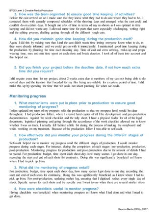 BTEC Level 3 Creative Media Production
Beacon Media 2016 – 2017
3. How was the team organized to ensure good time keeping of activities?
Before the cast arrived on set I made sure that they knew what they had to do and where they had to be. I
contacted them with casually composed schedules of the shooting days and arranged what the cast could and
couldn't do on certain days. It bought me a lot of time in terms of any re-shoots as I was optimal in time
keeping and did not waste any. I allowed more time for parts that were especially challenging, writing right
and the editing process, drafting getting through all the different rough cuts.
4. How did you maintain good time keeping during the production itself?
Again, I did this by making sure that I and the cast didn't waste time letting everyone know what to do, as
they were already informed and we could get on with it immediately. I maintained good time keeping during
the production by planning the time each shooting day. Time of cast and crew arriving, make-up and props
wearing time, max and min time spent on each shots and break duration. I took all of them into account and
this helped me.
5. Did you finish your project before the deadline date, if not how much extra
time did you require?
I did require extra time for my project, about 2 weeks extra due to members of my cast not being able to do
several days and the location that I needed for my film being unavailable for a certain period of time. I did
make this up by spending the time that we could not shoot planning for when we could.
Monitoring progress
1. What mechanisms were put in place prior to production to ensure good
monitoring of progress?
I often updated my tutor of my progress with the production so that my progress level would be clear
throughout. I had production folder, where I created hard copies of all l the development and pre-production
documentation. Against the work checklist and the tally sheet. I have a physical folder for all of the legal
documents, logistical planning and going through the accordance of the work checklist allowed me to know
whether I was on track. I actually fell behind a little bit during the process of making the storyboard and
whilst working on my treatment. Because of the production folder I was able to self-audit.
2. How effectively did you monitor your progress during the different stages of
production?
Self-audit helped me to monitor my progress amid the different stages of production. I would monitor
progress during each stages. For instance, during the completion of each stages- pre-production, production,
post-production. Monitoring progress for production and post-production due to the amount of details I had
to record. For production; budget, time spent each shoot day, how many scenes I got done in one day,
recording the start and end of each shots for continuity. Doing this was significantly beneficial as I knew
where I had to pick up from.
3. What did the monitoring of progress entail?
For production; budget, time spent each shoot day, how many scenes I got done in one day, recording the
start and end of each shots for continuity. Doing this was significantly beneficial as I knew where I had to
pick up from. For post-production; updating rushes log, ensuring that I digitized rushes every single day of
shoot. Specific names for each shots and the specific one I want to use when there are several similar shots.
4. How were checklists useful to monitor progress?
Having checklists was beneficial when monitoring progress as I knew what I had done and what I need to
get done.
 