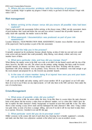 BTEC Level 3 Creative Media Production
Beacon Media 2016 – 2017
5. Where did you encounter problems with the monitoring of progress?
When I accidently forget to update my progress I found it tricky to get back on track because I forget with
where I left it.
Risk management
1. Before arriving at the chosen venue did you ensure all possible risks had been
explored?
I had to carry several risk assessments before arriving at the chosen venue, I filled out risk assessment sheets
of each locations that I used and before the cast and crew arrived I ensured that all possible hazards are
safely dealt with especially the murder scene in the field.
2. What paperwork / documentation was produced as part of your risk
assessment?
Location limitation, FILM PRODUCTION RISK ASSESSMENT, location recce checklist were just some
of the paperwork I had to produce as part of the risk assessment.
3. How did this help you in the process?
It mentally prepared me for production because already having an idea of what my cast and crew could
come across and any hazards that could potentially delay filming were already evident and every cast
member knew of them.
4. What were particular risks and how did you manage them?
When filming the murder scene in the field was a risk as we didn’t do any hazard search until the day of the
shoot, however, the field was safe. The school was the primary setting meaning that there could be several
potential hazards, for instance wet floor, wires laying around on the floor. Working with the science
department with all the chemicals was my primary worry. However, the technicians were kind enough to get
the room cleaned and prepared for us; this lowered any potential hazards.
5. In the case of a team member being ill or injured how were you and your team
set up to deal with the situation?
I will carry out the health and safety training and if a team member fell ill or get injured on set I will make
them sit or rest to see if there are any improvements or I will take them to the SDC and leave them under the
care of a teacher/nurse.
Crisis Management
1. What areas of possible crisis did you outline?
I found it quite tricky to link the actors within the story. In my film there is a scene where the main character
looks at her phone and she receives a video from an unknown number, as it is a short film I didn’t have the
tine to explain the main character’s family background so I needed an actor that could link to her. The video
shows a man wearing a scary clown mask and has kidnapped the main character’s little sister. Using a minor
was quite tricky as none of us have a younger sibling, and even if we did it will be very hard to make them
to co-operate. However, I decided to act and fill that gap.
2. What particular work did you do to pre-empt crisis?
Drilled everyone in the science lab start of each shoot day. Knowing how to handle equipment’s correctly,
and made sure that there was a physician assistant at the school just in case an accident occurs.
 