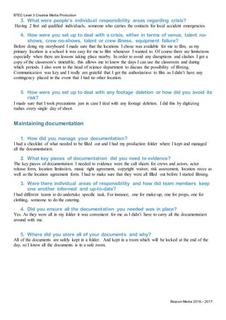 BTEC Level 3 Creative Media Production
Beacon Media 2016 – 2017
3. What were people’s individual responsibility areas regarding crisis?
Having 2 first aid qualified individuals, someone who carries the contacts for local accident emergencies.
4. How were you set up to deal with a crisis, either in terms of venue, talent no-
shows, crew no-shows, talent or crew illness, equipment failure?
Before doing my storyboard I made sure that the locations I chose was available for me to film, as my
primary location is a school it was easy for me to film whenever I wanted to. Of course there are limitations
especially when there are lessons taking place nearby. In order to avoid any disruptions and clashes I got a
copy of the classroom’s timetable; this allows me to know the days I can use the classroom and during
which periods. I also went to the head of science department to discuss the possibility of filming.
Communication was key and I really am grateful that I got the authorization to film as I didn’t have any
contingency placed in the event that I had no other location.
5. How were you set up to deal with any footage deletion or how did you avoid its
risk?
I made sure that I took precautions just in case I deal with any footage deletion. I did this by digitizing
rushes every single day of shoot.
Maintaining documentation
1. How did you manage your documentation?
I had a checklist of what needed to be filled out and I had my production folder where I kept and managed
all the documentation.
2. What key pieces of documentation did you need to evidence?
The key pieces of documentation I needed to evidence were the call sheets for crews and actors, actor
release form, location limitation, music right agreement, copyright waiver, risk assessment, location recce as
well as the location agreement form. I had to make sure that they were all filled out before I started filming.
3. Were there individual areas of responsibility and how did team members keep
one another informed and up-to-date?
I had different teams to do undertake specific task. For instance, one for make-up, one for props, one for
clothing, someone to do the catering.
4. Did you ensure all the documentation you needed was in place?
Yes. As they were all in my folder it was convenient for me as I didn’t have to carry all the documentation
around with me.
5. Where did you store all of your documents and why?
All of the documents are safely kept in a folder. And kept in a room which will be locked at the end of the
day, so I know all the documents is in a safe room.
 