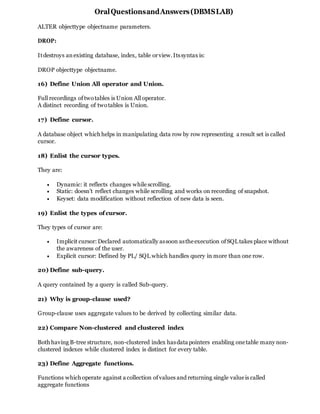 OralQuestionsandAnswers(DBMSLAB)
ALTER objecttype objectname parameters.
DROP:
Itdestroys anexisting database, index, table orview.Itssyntax is:
DROP objecttype objectname.
16) Define Union All operator and Union.
Full recordings oftwotables is Union All operator.
A distinct recording of twotables is Union.
17) Define cursor.
A database object which helps in manipulating data row by row representing a result set is called
cursor.
18) Enlist the cursor types.
They are:
 Dynamic: it reflects changes while scrolling.
 Static: doesn’t reflect changes while scrolling and works on recording of snapshot.
 Keyset: data modification without reflection of new data is seen.
19) Enlist the types ofcursor.
They types of cursor are:
 Implicit cursor: Declared automatically assoon astheexecution ofSQLtakes place without
the awareness of the user.
 Explicit cursor: Defined by PL/ SQL which handles query in more than one row.
20) Define sub-query.
A query contained by a query is called Sub-query.
21) Why is group-clause used?
Group-clause uses aggregate values to be derived by collecting similar data.
22) Compare Non-clustered and clustered index
Both having B-tree structure, non-clustered index hasdata pointers enabling onetable many non-
clustered indexes while clustered index is distinct for every table.
23) Define Aggregate functions.
Functions which operate against a collection ofvalues and returning single valueis called
aggregate functions
 