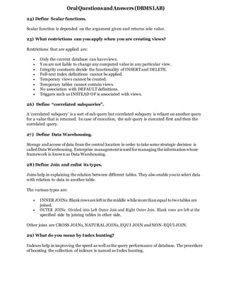 OralQuestionsandAnswers(DBMSLAB)
24) Define Scalar functions.
Scalar function is depended on the argument given and returns sole value.
25) What restrictions can you apply when you are creating views?
Restrictions that are applied are:
 Only the current database can haveviews.
 You are not liable to change any computed value in any particular view.
 Integrity constants decide the functionality of INSERTand DELETE.
 Full-text index definitions cannot be applied.
 Temporary views cannot be created.
 Temporary tables cannot contain views.
 No association with DEFAULT definitions.
 Triggers such as INSTEAD OF is associated with views.
26) Define “correlated subqueries”.
A ‘correlated subquery’ is a sort of sub query but correlated subquery is reliant on another query
for a value that is returned. In case of execution, the sub query is executed first and then the
correlated query.
27) Define Data Warehousing.
Storage and access ofdata from the central location in order to take some strategic decision is
called Data Warehousing. Enterprise managementisused formanaging theinformation whose
framework is known as Data Warehousing.
28) Define Join and enlist its types.
Joins help in explaining therelation between different tables. They also enable you to select data
with relation to data in another table.
The various types are:
 INNER JOINs: Blankrowsareleftinthemiddle whilemorethanequal to twotables are
joined.
 OUTER JOINs: Divided into Left Outer Join and Right Outer Join. Blank rows are left at the
specified side by joining tables in other side.
Other joins are CROSS JOINs, NATURAL JOINs, EQUI JOIN and NON-EQUI JOIN.
29) What do you mean by Index hunting?
Indexes help in improving the speed as well asthe query performance of database. The procedure
of boosting the collection of indexes is named as Index hunting.
 