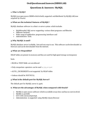 OralQuestionsandAnswers(DBMSLAB)
Questions & Answers- MySQL
1. What is MySQL?
MySQLisanopen source DBMS which isbuilt, supported anddistributed by MySQLAB(now
acquired by Oracle)
2.What are the technical features of MySQL?
MySQL database software is a client or server system which includes
 Multithreaded SQL server supporting various client programs and libraries
 Different backend
 Wide range of application programming interfaces and
 Administrative tools.
3.Why MySQL is used?
MySQLdatabase server is reliable, fast and very easy to use. This software canbe downloaded as
freeware and can be downloaded from the internet.
4.What are Heap tables?
HEAP tables are present in memory and they are used for high speed storage on temporary
basis.
• BLOB or TEXT fields are notallowed
• Only comparison operators can be used =, <,>, = >,=<
• AUTO_INCREMENTis not supported by HEAP tables
• Indexes should be NOTNULL
5.What is the default port for MySQL Server?
The default port for MySQL server is 3306.
6. What are the advantages of MySQL when compared with Oracle?
 MySQL is open source software which is available atany time and has no cost involved.
 MySQL is portable
 GUI with commandprompt.
 Administration is supported using MySQL Query Browser
 