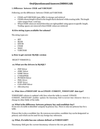 OralQuestionsandAnswers(DBMSLAB)
7.Difference between CHAR and VARCHAR?
Following are the differences between CHAR and VARCHAR:
 CHAR and VARCHAR types differ in storage and retrieval
 CHAR columnlength is fixed tothe length thatis declared whilecreating table. Thelength
value ranges from 1 and 255
 WhenCHAR valuesare stored then they are rightpadded using spaces tospecific length.
Trailing spaces are removed when CHAR values are retrieved.
8.Give string types available for column?
The string types are:
 SET
 BLOB
 ENUM
 CHAR
 TEXT
 VARCHAR
9.How to get current MySQL version
SELECT VERSION ();
10.What are the drivers in MySQL?
 PHP Driver
 JDBC Driver
 ODBC Driver
 C WRAPPER
 PYTHON Driver
 PERL Driver
 RUBY Driver
 CAP11PHP Driver
 Ado.net5.mxj
11. What does aTIMESTAMP do on UPDATE CURRENT_TIMESTAMP data type?
TIMESTAMP column is updated with Zero when the table is created. UPDATE
CURRENT_TIMESTAMP modifier updates the timestamp field to current time whenever there is a
change in other fields of the table.
12. What is the difference between primary key and candidate key?
Every row of a table is identified uniquely by primary key. There is only one primary key for a
table.
Primary Key is also a candidate key.By commonconvention, candidate key canbe designated as
primary and which can be used for any foreign key references.
13. What, if a table has one column defined as TIMESTAMP?
Timestamp field gets the current timestamp whenever the row gets altered.
 