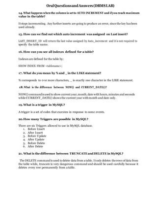 OralQuestionsandAnswers(DBMSLAB)
14. What happens when the column is setto AUTO INCREMENT and ifyou reach maximum
value in the table?
Itstops incrementing. Any further inserts are going to produce an error, since the key hasbeen
used already.
15. How can we find out which auto increment was assigned on Last insert?
LAST_INSERT_ID will return the last value assigned by Auto_increment and it is not required to
specify the table name.
16.How can you see all indexes defined for a table?
Indexes are defined for the table by:
SHOW INDEX FROM <tablename>;
17. What do you mean by % and _ in the LIKE statement?
% corresponds to 0 or more characters, _ is exactly one character in the LIKE statement.
18.What is the difference between NOW() and CURRENT_DATE()?
NOW() commandisused to show current year,month,date with hours, minutes and seconds
while CURRENT_DATE() shows the current year with month and date only.
19.What is a trigger in MySQL?
A trigger is a set of codes that executes in response to some events.
20.How many Triggers are possible in MySQL?
There are six Triggers allowed to use in MySQL database.
1. Before Insert
2. After Insert
3. Before Update
4. After Update
5. Before Delete
6. After Delete
21. What is the difference between TRUNCATE andDELETE in MySQL?
The DELETE commandis used todelete data from a table. Itonly deletes therows ofdata from
the table while, truncate is very dangerous command and should be used carefully because it
deletes every row permanently from a table.
 