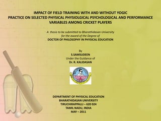 IMPACT OF FIELD TRAINING WITH AND WITHOUT YOGIC
PRACTICE ON SELECTED PHYSICAL PHYSIOLGICAL PSYCHOLOGICAL AND PERFORMANCE
                     VARIABLES AMONG CRICKET PLAYERS

                   A thesis to be submitted to Bharathidasan University
                               for the award of the Degree of
                   DOCTOR OF PHILOSOPHY IN PHYSICAL EDUCATION


                                           By
                                    S.SAMSUDEEN
                                 Under the Guidance of
                                   Dr. R. KALIDASAN




                       DEPARTMENT OF PHYSICAL EDUCATION
                           BHARATHIDASAN UNIVERSITY
                            TIRUCHIRAPPALLI – 620 024
                               TAMIL NADU, INDIA
                                   MAY – 2011
 