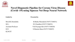 Novel Diagnostic Pipeline for Corona Virus Disease
(Covid -19) using Squeeze Net Deep Neural Network
Guided by Presented by
Mrs.B.K.Hemalatha B.Muthu Meenakshi (910717106031)
M.E., D.S.Nandhini (910717106032)
Assistant Professor V.K.Priyanga Shri (910717106038)
ECE S.Shamim Banu (910717106047)
KLNCIT
1
K.L.N.C.I.T /ECE Viva Voce 9/8/2021
 