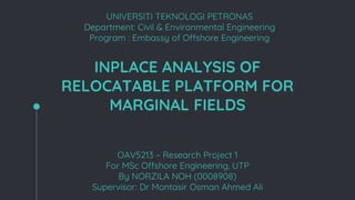 INPLACE ANALYSIS OF
RELOCATABLE PLATFORM FOR
MARGINAL FIELDS
OAV5213 – Research Project 1
For MSc Offshore Engineering, UTP
By NORZILA NOH (0008908)
Supervisor: Dr Montasir Osman Ahmed Ali
UNIVERSITI TEKNOLOGI PETRONAS
Department: Civil & Environmental Engineering
Program : Embassy of Offshore Engineering
 
