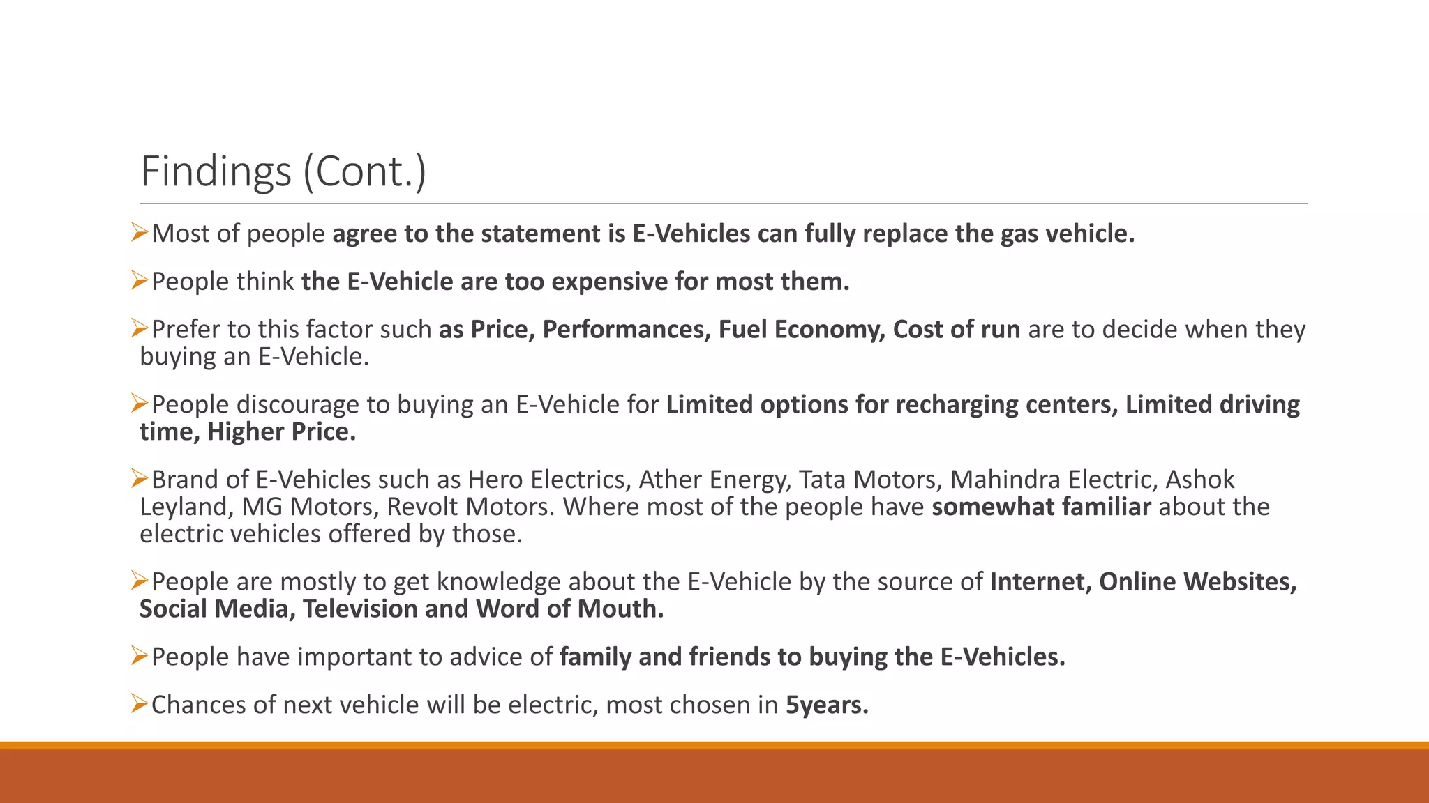 Findings (Cont.)
➢Most of people agree to the statement is E-Vehicles can fully replace the gas vehicle.
➢People think the E-Vehicle are too expensive for most them.
➢Prefer to this factor such as Price, Performances, Fuel Economy, Cost of run are to decide when they
buying an E-Vehicle.
➢People discourage to buying an E-Vehicle for Limited options for recharging centers, Limited driving
time, Higher Price.
➢Brand of E-Vehicles such as Hero Electrics, Ather Energy, Tata Motors, Mahindra Electric, Ashok
Leyland, MG Motors, Revolt Motors. Where most of the people have somewhat familiar about the
electric vehicles offered by those.
➢People are mostly to get knowledge about the E-Vehicle by the source of Internet, Online Websites,
Social Media, Television and Word of Mouth.
➢People have important to advice of family and friends to buying the E-Vehicles.
➢Chances of next vehicle will be electric, most chosen in 5years.
 