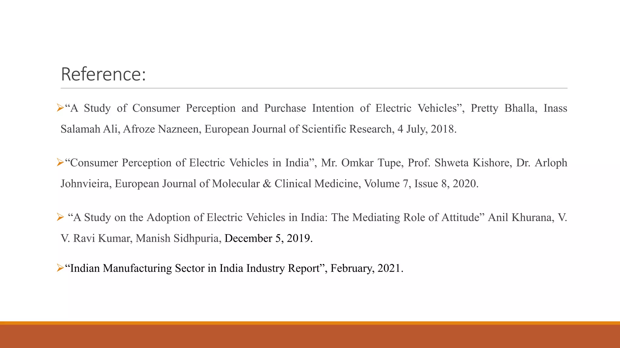 Reference:
➢“A Study of Consumer Perception and Purchase Intention of Electric Vehicles”, Pretty Bhalla, Inass
Salamah Ali, Afroze Nazneen, European Journal of Scientific Research, 4 July, 2018.
➢“Consumer Perception of Electric Vehicles in India”, Mr. Omkar Tupe, Prof. Shweta Kishore, Dr. Arloph
Johnvieira, European Journal of Molecular & Clinical Medicine, Volume 7, Issue 8, 2020.
➢ “A Study on the Adoption of Electric Vehicles in India: The Mediating Role of Attitude” Anil Khurana, V.
V. Ravi Kumar, Manish Sidhpuria, December 5, 2019.
➢“Indian Manufacturing Sector in India Industry Report”, February, 2021.
 