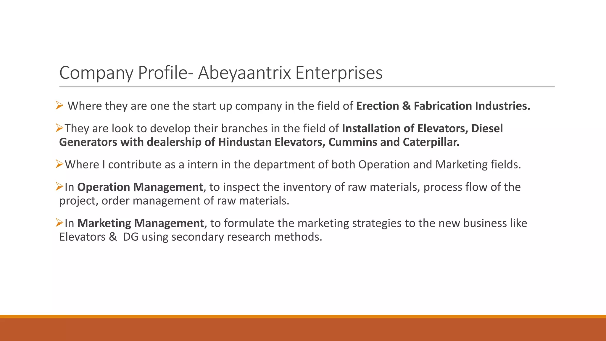 Company Profile- Abeyaantrix Enterprises
➢ Where they are one the start up company in the field of Erection & Fabrication Industries.
➢They are look to develop their branches in the field of Installation of Elevators, Diesel
Generators with dealership of Hindustan Elevators, Cummins and Caterpillar.
➢Where I contribute as a intern in the department of both Operation and Marketing fields.
➢In Operation Management, to inspect the inventory of raw materials, process flow of the
project, order management of raw materials.
➢In Marketing Management, to formulate the marketing strategies to the new business like
Elevators & DG using secondary research methods.
 