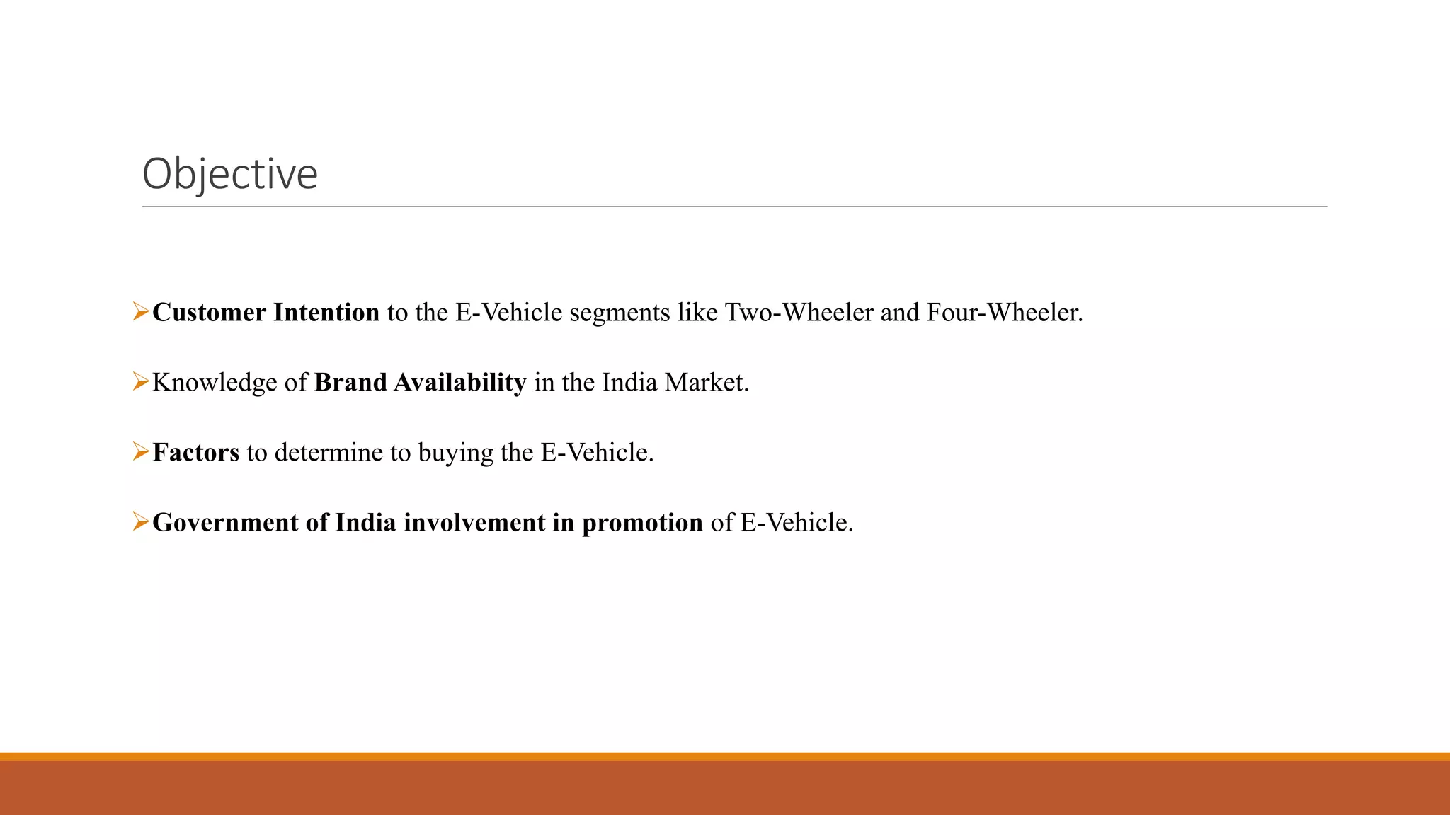 Objective
➢Customer Intention to the E-Vehicle segments like Two-Wheeler and Four-Wheeler.
➢Knowledge of Brand Availability in the India Market.
➢Factors to determine to buying the E-Vehicle.
➢Government of India involvement in promotion of E-Vehicle.
 