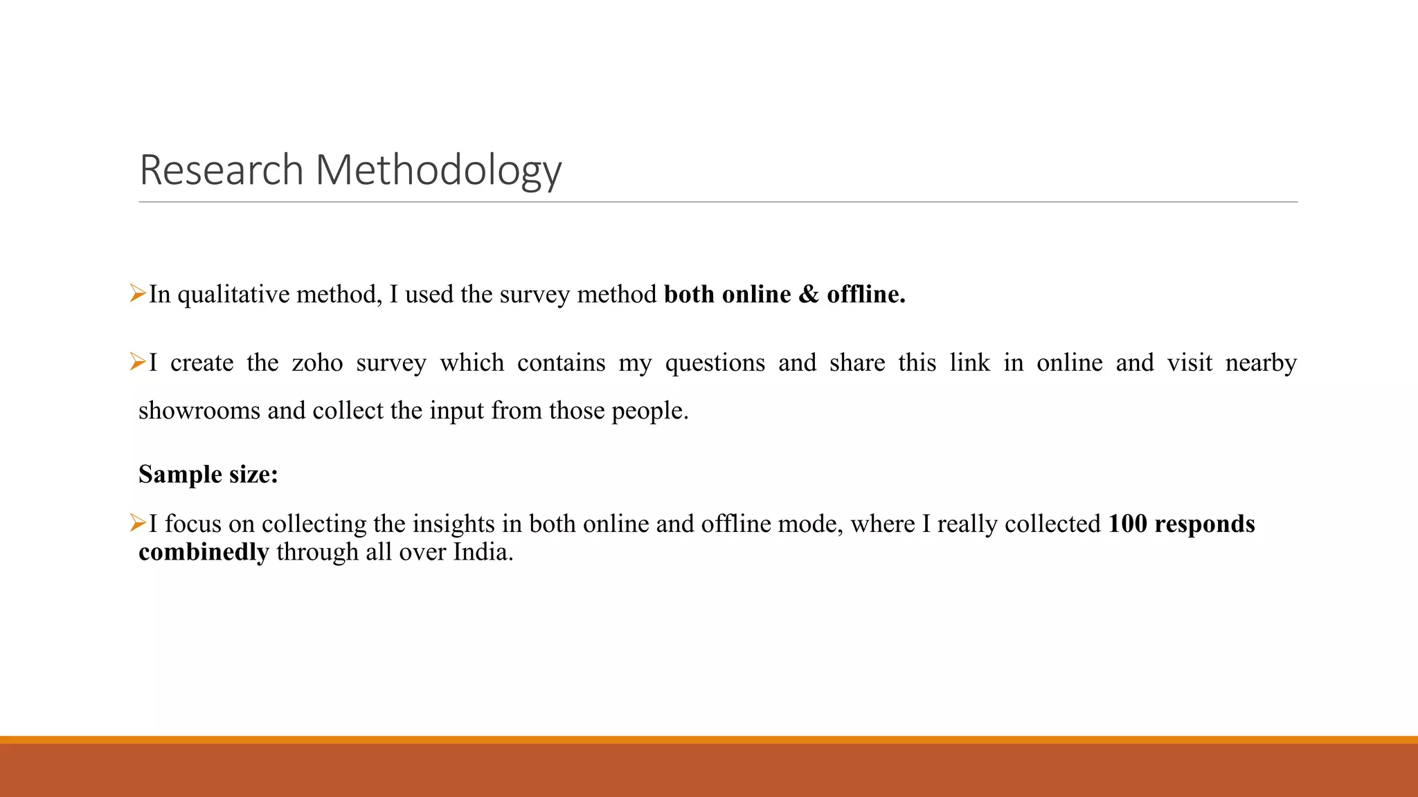 Research Methodology
➢In qualitative method, I used the survey method both online & offline.
➢I create the zoho survey which contains my questions and share this link in online and visit nearby
showrooms and collect the input from those people.
Sample size:
➢I focus on collecting the insights in both online and offline mode, where I really collected 100 responds
combinedly through all over India.
 