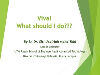 Viva!
What should I do???
By Sr. Dr. Siti Uzairiah Mohd Tobi
Senior Lecturer
UTM Razak School of Engineering & Advanced Technology
Uiversiti Teknologi Malaysia, Kuala Lumpur.
 