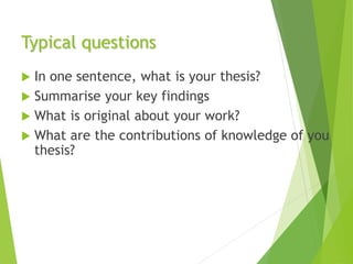 Typical questions
 In one sentence, what is your thesis?
 Summarise your key findings
 What is original about your work?
 What are the contributions of knowledge of you
thesis?
 
