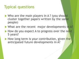 Typical questions
 Who are the main players in A ? (you should
cluster together papers written by the same
people)
 What are the recent major developments in A?
 How do you expect A to progress over the next
5 years?
 How long term is your contribution, given the
anticipated future developments in A?
 