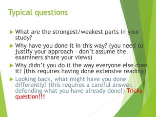 Typical questions
 What are the strongest/weakest parts in your
study?
 Why have you done it in this way? (you need to
justify your approach – don’t assume the
examiners share your views)
 Why didn’t you do it the way everyone else does
it? (this requires having done extensive reading)
 Looking back, what might have you done
differently? (this requires a careful answer,
defending what you have already done!) Tricky
question!!!
 