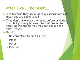 After Viva – The result…
 Just because they ask a lot of questions does not
mean you are going to fail
 They don’t give away the result before or during
viva, but you may be asked to wait around for the
result at the end so that they can explain the
result to you
 Result:
- No correction (submit as it is)
- Minor
- Major
- Re’viva’
 