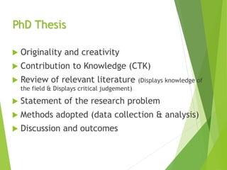 PhD Thesis
 Originality and creativity
 Contribution to Knowledge (CTK)
 Review of relevant literature (Displays knowledge of
the field & Displays critical judgement)
 Statement of the research problem
 Methods adopted (data collection & analysis)
 Discussion and outcomes
 