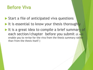 Before Viva
 Start a file of anticipated viva questions
 It is essential to know your thesis thoroughly
 It is a great idea to compile a brief summary of
each section/chapter before you submit (It will
enable you to revise for the viva from the thesis summary rather
than from the thesis itself )
 