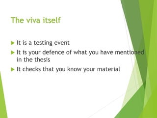 The viva itself
 It is a testing event
 It is your defence of what you have mentioned
in the thesis
 It checks that you know your material
 