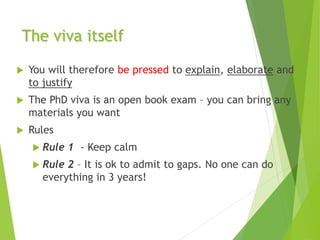 The viva itself
 You will therefore be pressed to explain, elaborate and
to justify
 The PhD viva is an open book exam – you can bring any
materials you want
 Rules
 Rule 1 - Keep calm
 Rule 2 – It is ok to admit to gaps. No one can do
everything in 3 years!
 