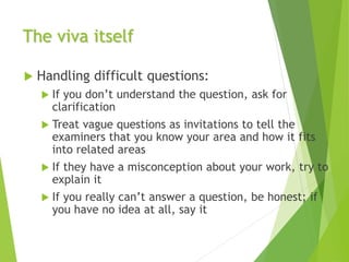 The viva itself
 Handling difficult questions:
 If you don’t understand the question, ask for
clarification
 Treat vague questions as invitations to tell the
examiners that you know your area and how it fits
into related areas
 If they have a misconception about your work, try to
explain it
 If you really can’t answer a question, be honest; if
you have no idea at all, say it
 