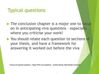 Typical questions
 The conclusion chapter is a major one to focus
on in anticipating viva questions – especially
where you criticise your work!
 You should relate each question to sections of
your thesis, and have a framework for
answering it worked out before the viva
* Source for typical questions – Nasty PhD viva questions - Andrew Broad, Manchester University
 