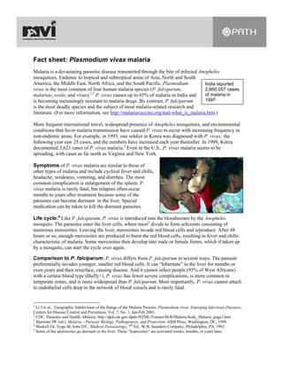 Fact sheet: Plasmodium vivax malaria
Malaria is a devastating parasitic disease transmitted through the bite of infected Anopheles
mosquitoes. Endemic to tropical and subtropical areas of Asia, North and South
America, the Middle East, North Africa, and the South Pacific, Plasmodium             India reported
vivax is the most common of four human malaria species (P. falciparum,                2,660,057 cases
                            1,2
malariae, ovale, and vivax). P. vivax causes up to 65% of malaria in India and        of malaria in
is becoming increasingly resistant to malaria drugs. By contrast, P. falciparum       1997
is the most deadly species and the subject of most malaria-related research and
literature. (For more information, see http://malariavaccine.org/mal-what_is_malaria.htm.)

More frequent international travel, widespread presence of Anopheles mosquitoes, and environmental
conditions that favor malaria transmission have caused P. vivax to occur with increasing frequency in
non-endemic areas. For example, in 1993, one soldier in Korea was diagnosed with P. vivax; the
following year saw 25 cases, and the numbers have increased each year thereafter. In 1999, Korea
documented 3,621 cases of P. vivax malaria.3 Even in the U.S., P. vivax malaria seems to be
spreading, with cases as far north as Virginia and New York.

Symptoms of P. vivax malaria are similar to those of
other types of malaria and include cyclical fever and chills,
headache, weakness, vomiting, and diarrhea. The most
common complication is enlargement of the spleen. P.
vivax malaria is rarely fatal, but relapses often occur
months to years after treatment because some of the
parasites can become dormant in the liver. Special
medication can be taken to kill the dormant parasites.

Life cycle:4 Like P. falciparum, P. vivax is introduced into the bloodstream by the Anopheles
mosquito. The parasites enter the liver cells, where most5 divide to form schizonts consisting of
numerous merozoites. Leaving the liver, merozoites invade red blood cells and reproduce. After 48
hours or so, enough merozoites are produced to burst the red blood cells, resulting in fever and chills
characteristic of malaria. Some merozoites then develop into male or female forms, which if taken up
by a mosquito, can start the cycle over again.

Comparison to P. falciparum: P. vivax differs from P. falciparum in several ways. The parasite
preferentially invades younger, smaller red blood cells. It can “hibernate” in the liver for months or
even years and then resurface, causing disease. And it cannot infect people (95% of West Africans)
with a certain blood type (Duffy+). P. vivax has fewer severe complications, is more common in
temperate zones, and is more widespread than P. falciparum. Most importantly, P. vivax cannot attach
to endothelial cells deep in the network of blood vessels and is rarely fatal.


1
  Li J et al., Geographic Subdivision of the Range of the Malaria Parasite, Plasmodium vivax. Emerging Infectious Diseases,
Centers for Disease Control and Prevention, Vol. 7, No. 1, Jan-Feb 2001.
2
  CDC. Parasites and Health: Malaria, http://dpd.cdc.gov/dpdx/HTML/Frames/M-R/Malaria/body_Malaria_page2.htm
3
  Sherman IW (ed.), Malaria – Parasite Biology, Pathogenesis, and Protection. ASM Press, Washington, DC, 1998.
4
  Markell Ek, Voge M, John DT., Medical Parasitology, 7th Ed., W.B. Saunders Company, Philadelphia, PA, 1992.
5
  Some of the sporozoites go dormant in the liver. These “hypnozites” are activated weeks, months, or years later.
 