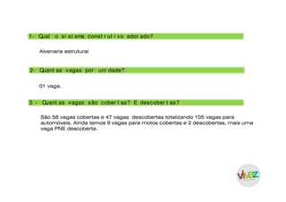 Alvenaria estrutural
1- Qual o si st ema const r ut i vo adot ado?
01 vaga.
2- Quant as vagas por uni dade?
São 58 vagas cobertas e 47 vagas descobertas totalizando 105 vagas para
automóveis. Ainda temos 9 vagas para motos cobertas e 2 descobertas, mais uma
vaga PNE descoberta.
3 - Quant as vagas são cober t as? E descober t as?
 
