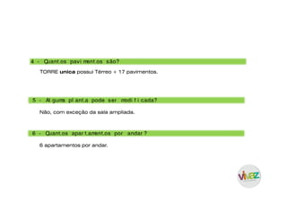 4 - Quant os pavi ment os são?
TORRE unica possui Térreo + 17 pavimentos.
5 - Al guma pl ant a pode ser modi f i cada?
6 - Quant os apar t ament os por andar ?
Não, com exceção da sala ampliada.
6 apartamentos por andar.
 