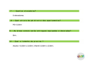 7 - Quant os el evador es?
2 elevadores.
8 - Qual al t ur a do pé di r ei t o dos apar t ament os?
10 - Qual o t amanho da pi sci na ?
9 - As ár eas comuns ser ão ent r egues equi padas e decor adas?
PD=2,55m
Sim.
Adulto=12,50m x 2,50m; Infantil=2,50m x 2,50m.
 