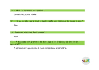 11 - Qual o t amanho da quadr a?
Quadra=12,00m x 7,00m
13- Ter emos si st ema Excl useven?
14 – A bancada em gr ani t o do t er r aço é of er eci da ao cl i ent e?
opci onal ?
12- Há pr evi são par a i ndi vi dual i zação de medi ção de água e gás?
Sim.
Não.
A bancada em granito não é mais oferecida ao proprietário.
 