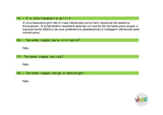 15 – E a chur r asquei r a gr i l l ?
A churrasqueira grill não é mais oferecida como item opcional do sistema
Excluseven. O proprietário receberá apenas um ponto de tomada para plugar o
equipamento elétrico de sua preferência obedecendo a voltagem oferecida pela
construtora.
17- Ter emos vagas ext r as?
18 – Ter emos vagas car ga e descar ga?
16- Ter emos vagas par a vi si t ant e?
Não.
Não.
Não.
 