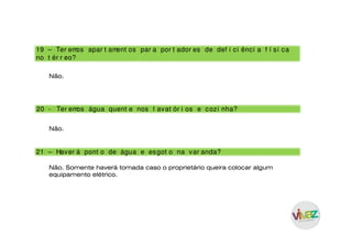 20 - Ter emos água quent e nos l avat ór i os e cozi nha?
21 – Haver á pont o de água e esgot o na var anda?
19 – Ter emos apar t ament os par a por t ador es de def i ci ênci a f í si ca
no t ér r eo?
Não.
Não.
Não. Somente haverá tomada caso o proprietário queira colocar algum
equipamento elétrico.
 