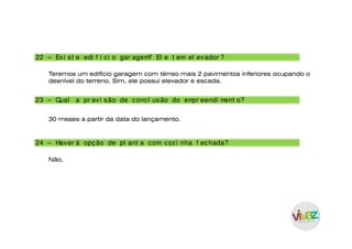 23 – Qual a pr evi são de concl usão do empr eendi ment o?
24 – Haver á opção de pl ant a com cozi nha f echada?
30 meses a partir da data do lançamento.
Não.
22 – Exi st e edi f í ci o gar agem? El e t em el evador ?
Teremos um edifício garagem com térreo mais 2 pavimentos inferiores ocupando o
desnível do terreno. Sim, ele possui elevador e escada.
 