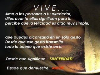 V I V E . . .
Ama a las personas a tu alrededor,
diles cuanto ellas significan para ti,
percibe que la felicidad es algo muy simple,
que puedes alcanzarla en un sólo gesto,
Desde que ese gesto transmita
todo lo bueno que existe en ti.
Desde que signifique SINCERIDAD.
Desde que demuestre AMOR.