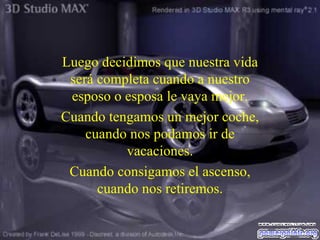 Luego decidimos que nuestra vida será completa cuando a nuestro esposo o esposa le vaya mejor. Cuando tengamos un mejor coche, cuando nos podamos ir de vacaciones . Cuando consigamos el ascenso, cuando nos retiremos. 