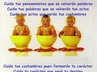 Cuida tus pensamientos que se volverán palabras Cuida tus palabras que se volverán tus actos Cuida tus actos que serán tus costumbres Cuida tus costumbres pues formarán tu carácter Cuida tu carácter que será tu destino y tu destino será tu VIDA. 