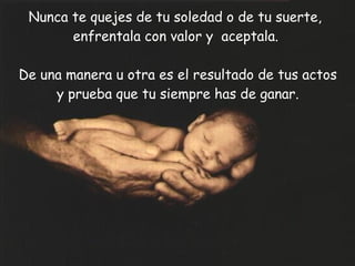 Nunca te quejes de tu soledad o de tu suerte,  enfrentala con valor y  aceptala. De una manera u otra es el resultado de tus actos y prueba que tu siempre has de ganar. 