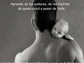 Aprende de los audaces, de los fuertes,  de quien vivirá a pesar de todo,  piensa menos en tus problemas y mas  en tu trabajo y tus problemas  sin eliminarlos morirán. 