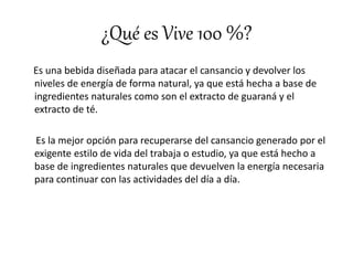 ¿Qué es Vive 100 %?
Es una bebida diseñada para atacar el cansancio y devolver los
niveles de energía de forma natural, ya que está hecha a base de
ingredientes naturales como son el extracto de guaraná y el
extracto de té.
Es la mejor opción para recuperarse del cansancio generado por el
exigente estilo de vida del trabaja o estudio, ya que está hecho a
base de ingredientes naturales que devuelven la energía necesaria
para continuar con las actividades del día a día.
 