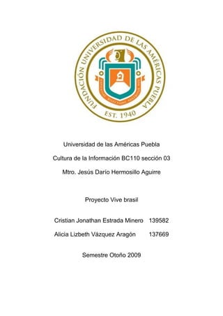 Universidad de las Américas Puebla

Cultura de la Información BC110 sección 03

   Mtro. Jesús Darío Hermosillo Aguirre



           Proyecto Vive brasil


Cristian Jonathan Estrada Minero 139582

Alicia Lizbeth Vázquez Aragón     137669


          Semestre Otoño 2009
 