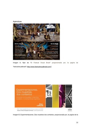 Apéndices




Imagen    A,   flyer de    “El Festival Visual Brasil” proporcionada por, la    pagina   de

“festivalvisualbrasil” (http://www.festivalvisualbrasil.com/)




Imagen B, Experimentaciones. Dos muestras dos contextos, proporcionada por, la pagina de la




                                                                                         10
 