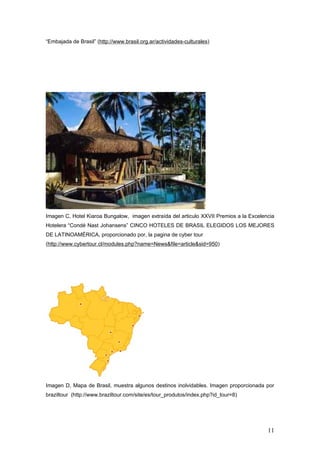 “Embajada de Brasil” (http://www.brasil.org.ar/actividades-culturales)




I
Imagen C, Hotel Kiaroa Bungalow, imagen extraída del articulo XXVII Premios a la Excelencia
H
Hotelera “Condé Nast Johansens” CINCO HOTELES DE BRASIL ELEGIDOS LOS MEJORES
DE LATINOAMÉRICA, proporcionado por, la pagina de cyber tour
(http://www.cybertour.cl/modules.php?name=News&file=article&sid=950)




Imagen D, Mapa de Brasil, muestra algunos destinos inolvidables. Imagen proporcionada por
braziltour (http://www.braziltour.com/site/es/tour_produtos/index.php?id_tour=8)




                                                                                        11
 